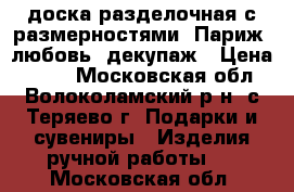 доска разделочная с размерностями, Париж, любовь, декупаж › Цена ­ 300 - Московская обл., Волоколамский р-н, с.Теряево г. Подарки и сувениры » Изделия ручной работы   . Московская обл.